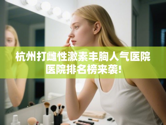 杭州打雌性激素丰胸人气医院医院排名榜来袭!