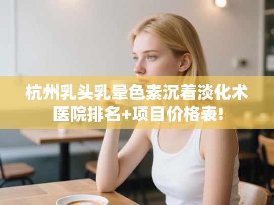 杭州乳头乳晕色素沉着淡化术医院排名+项目价格表!