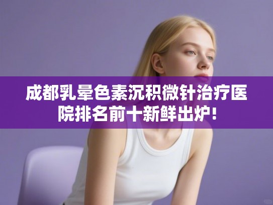 成都乳晕色素沉积微针治疗医院排名前十新鲜出炉!