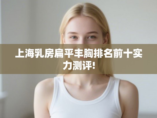 上海乳房扁平丰胸排名前十实力测评! 上海乳房扁平丰胸排名前十实力测评!