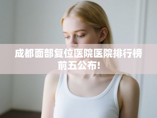 成都面部复位医院医院排行榜前五公布!