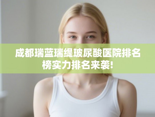 成都瑞蓝瑞缇玻尿酸医院排名榜实力排名来袭!
