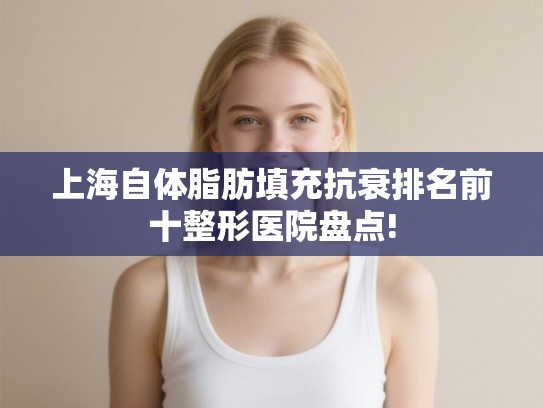 上海自体脂肪填充抗衰排名前十整形医院盘点! 上海自体脂肪填充抗衰排名前十整形医院盘点!
