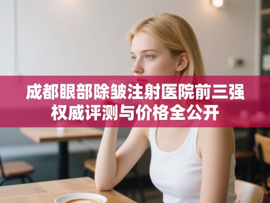成都眼部除皱注射医院前三强权威评测与价格全公开