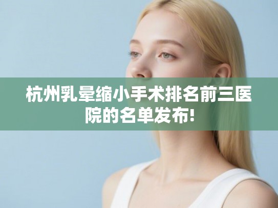 杭州乳晕缩小手术排名前三医院的名单发布!