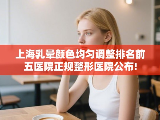 上海乳晕颜色均匀调整排名前五医院正规整形医院公布! 上海乳晕颜色均匀调整排名前五医院正规整形医院公布!