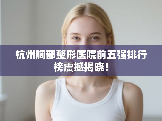 杭州胸部整形医院前五强排行榜震撼揭晓！