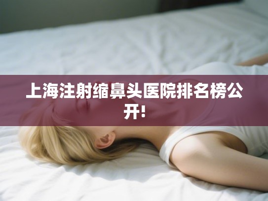 上海注射缩鼻头医院排名榜公开! 上海注射缩鼻头医院排名榜公开!