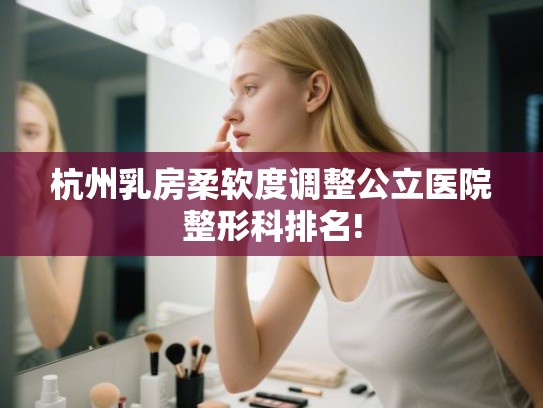 杭州乳房柔软度调整公立医院整形科排名! 杭州乳房柔软度调整公立医院整形科排名!