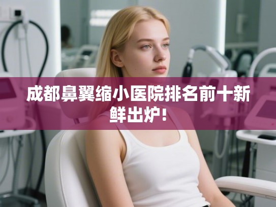 成都鼻翼缩小医院排名前十新鲜出炉!