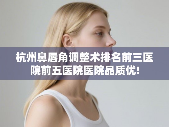 杭州鼻唇角调整术排名前三医院前五医院医院品质优!