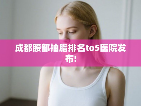 成都腰部抽脂排名to5医院发布!