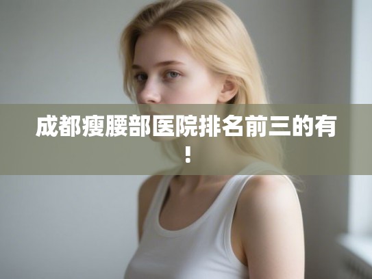 成都瘦腰部医院排名前三的有!