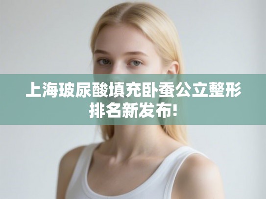 上海玻尿酸填充卧蚕公立整形排名新发布!