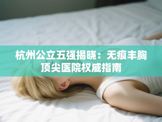 杭州公立五强揭晓：无痕丰胸顶尖医院权威指南