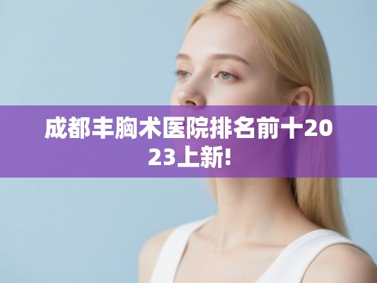 成都丰胸术医院排名前十2023上新!