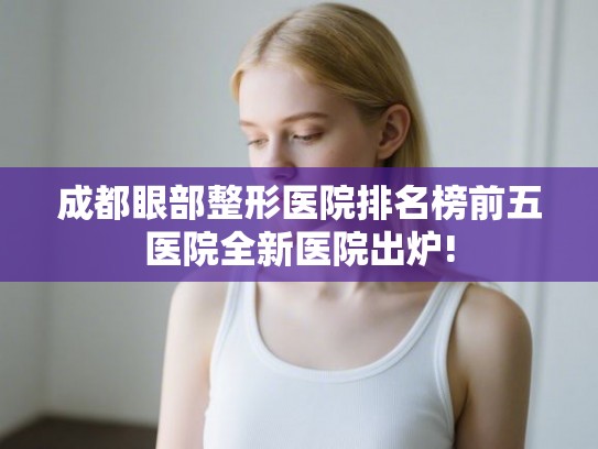成都眼部整形医院排名榜前五医院全新医院出炉!