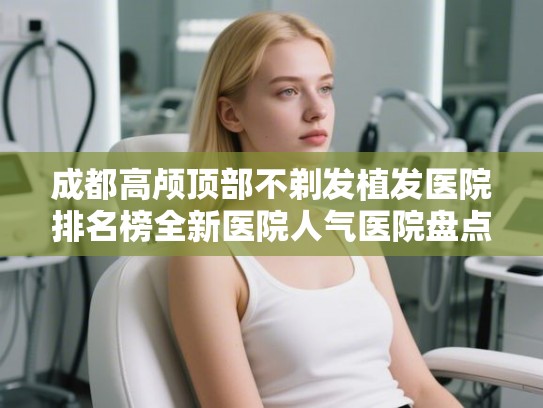 成都高颅顶部不剃发植发医院排名榜全新医院人气医院盘点!