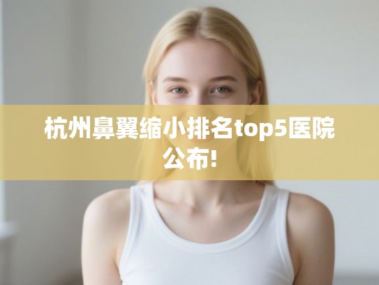 杭州鼻翼缩小排名top5医院公布! 杭州鼻翼缩小排名top5医院公布!