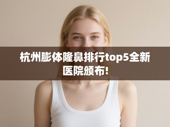 杭州膨体隆鼻排行top5全新医院颁布!