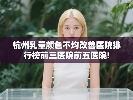杭州乳晕颜色不均改善医院排行榜前三医院前五医院!