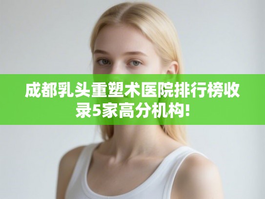 成都乳头重塑术医院排行榜收录5家高分机构!