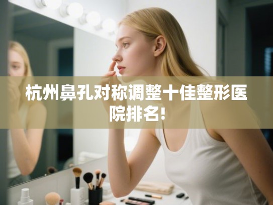 杭州鼻孔对称调整十佳整形医院排名!