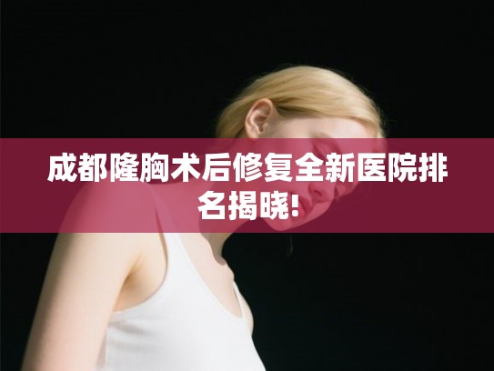 成都隆胸术后修复全新医院排名揭晓!