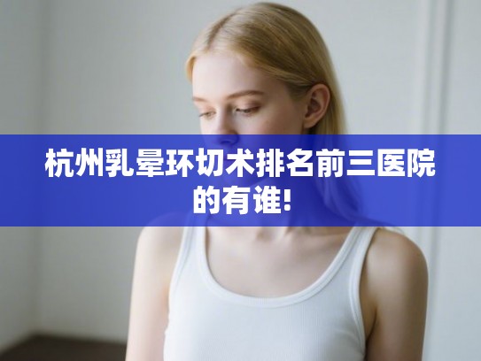 杭州乳晕环切术排名前三医院的有谁!