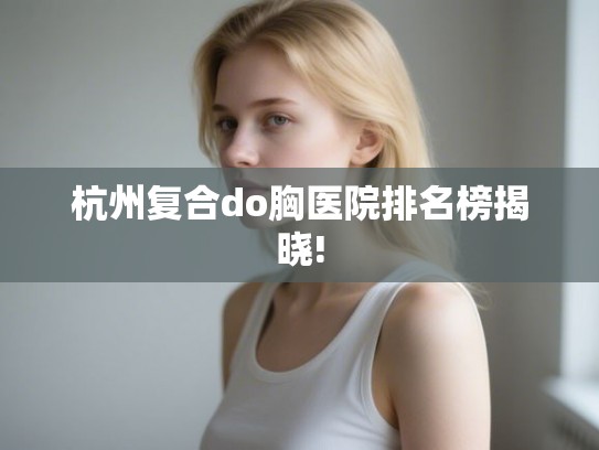 杭州复合do胸医院排名榜揭晓!