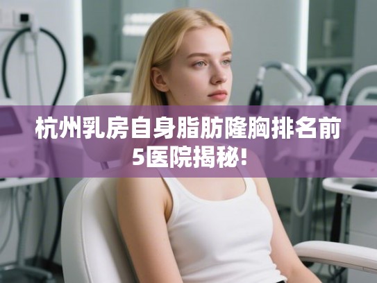 杭州乳房自身脂肪隆胸排名前5医院揭秘!