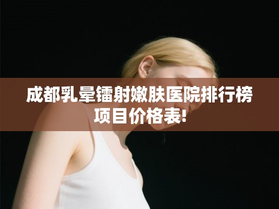 成都乳晕镭射嫩肤医院排行榜项目价格表!
