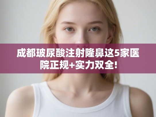 成都玻尿酸注射隆鼻这5家医院正规+实力双全!