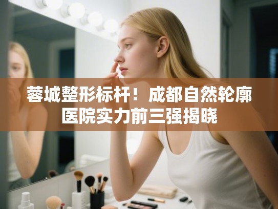 蓉城整形标杆！成都自然轮廓医院实力前三强揭晓
