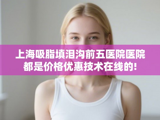 上海吸脂填泪沟前五医院医院都是价格优惠技术在线的! 上海吸脂填泪沟前五医院医院都是价格优惠技术在线的!