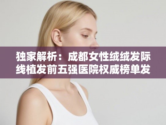 独家解析：成都女性绒绒发际线植发前五强医院权威榜单发布！