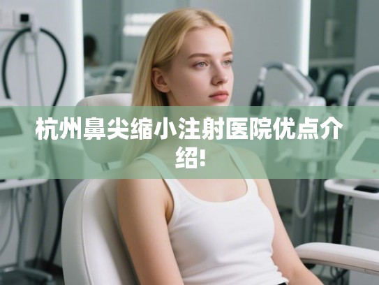 杭州鼻尖缩小注射医院优点介绍!