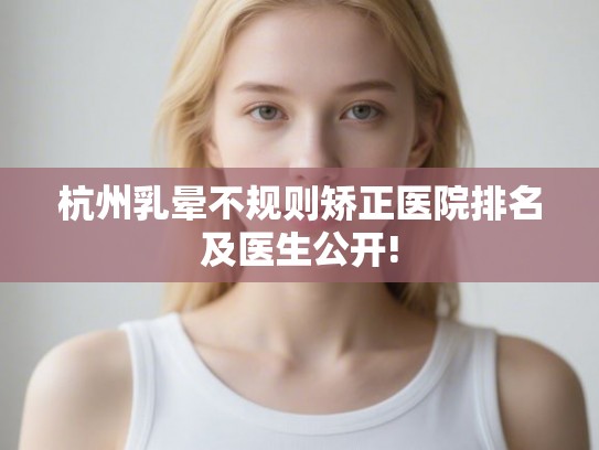 杭州乳晕不规则矫正医院排名及医生公开!