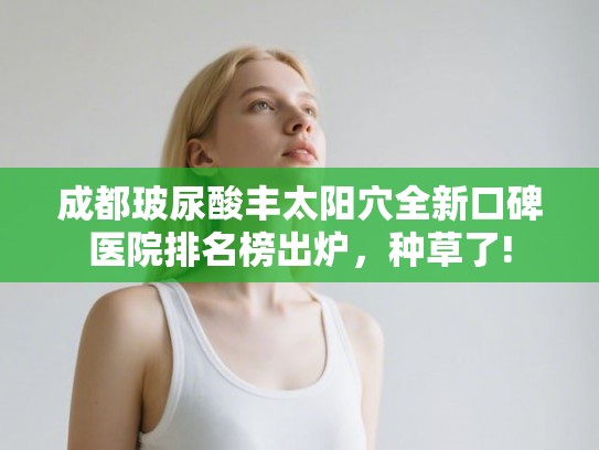 成都玻尿酸丰太阳穴全新口碑医院排名榜出炉，种草了!