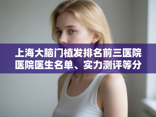 上海大脑门植发排名前三医院医院医生名单、实力测评等分享! 上海大脑门植发排名前三医院医院医生名单、实力测评等分享!