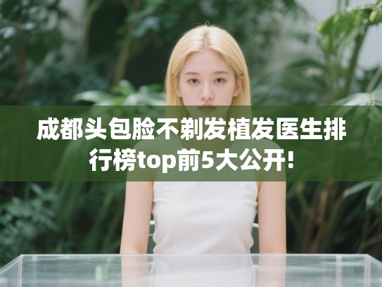 成都头包脸不剃发植发医生排行榜top前5大公开!