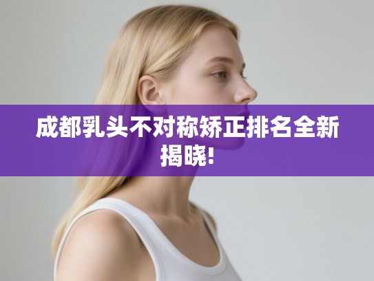 成都乳头不对称矫正排名全新揭晓! 成都乳头不对称矫正排名全新揭晓!