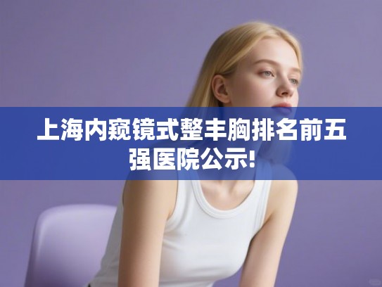上海内窥镜式整丰胸排名前五强医院公示! 上海内窥镜式整丰胸排名前五强医院公示!