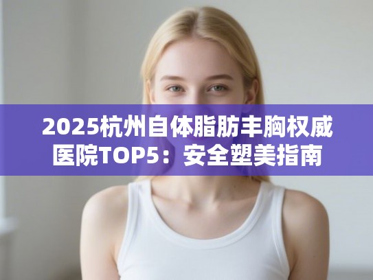 2025杭州自体脂肪丰胸权威医院TOP5：安全塑美指南