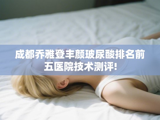 成都乔雅登丰颜玻尿酸排名前五医院技术测评!