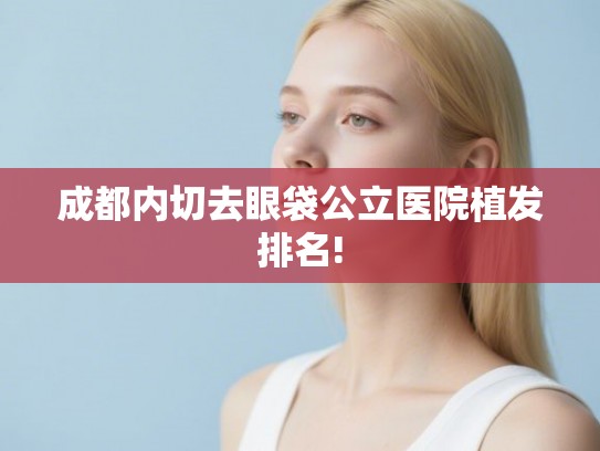 成都内切去眼袋公立医院植发排名!