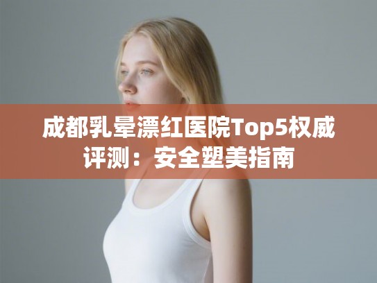 成都乳晕漂红医院Top5权威评测：安全塑美指南