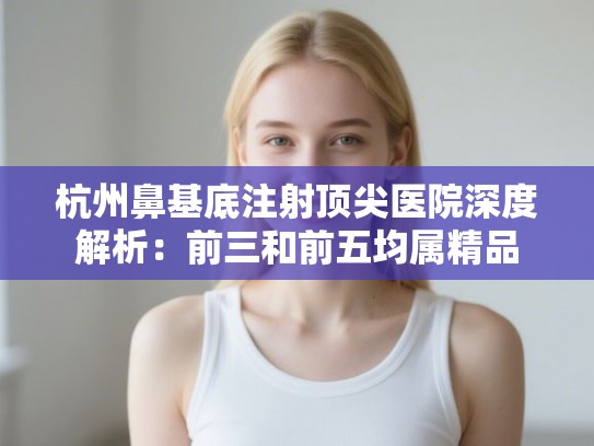 杭州鼻基底注射顶尖医院深度解析：前三和前五均属精品