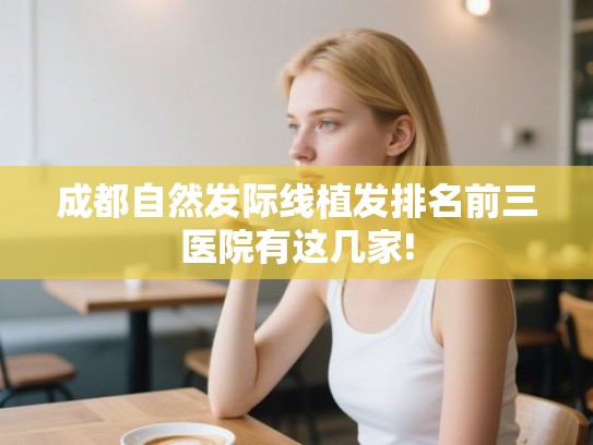 成都自然发际线植发排名前三医院有这几家!