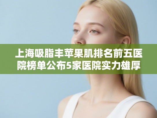 上海吸脂丰苹果肌排名前五医院榜单公布5家医院实力雄厚! 上海吸脂丰苹果肌排名前五医院榜单公布5家医院实力雄厚!